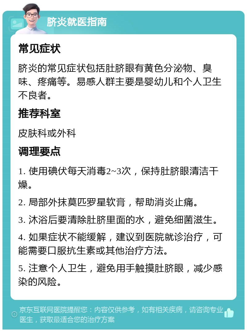 脐炎就医指南 常见症状 脐炎的常见症状包括肚脐眼有黄色分泌物、臭味、疼痛等。易感人群主要是婴幼儿和个人卫生不良者。 推荐科室 皮肤科或外科 调理要点 1. 使用碘伏每天消毒2~3次，保持肚脐眼清洁干燥。 2. 局部外抹莫匹罗星软膏，帮助消炎止痛。 3. 沐浴后要清除肚脐里面的水，避免细菌滋生。 4. 如果症状不能缓解，建议到医院就诊治疗，可能需要口服抗生素或其他治疗方法。 5. 注意个人卫生，避免用手触摸肚脐眼，减少感染的风险。