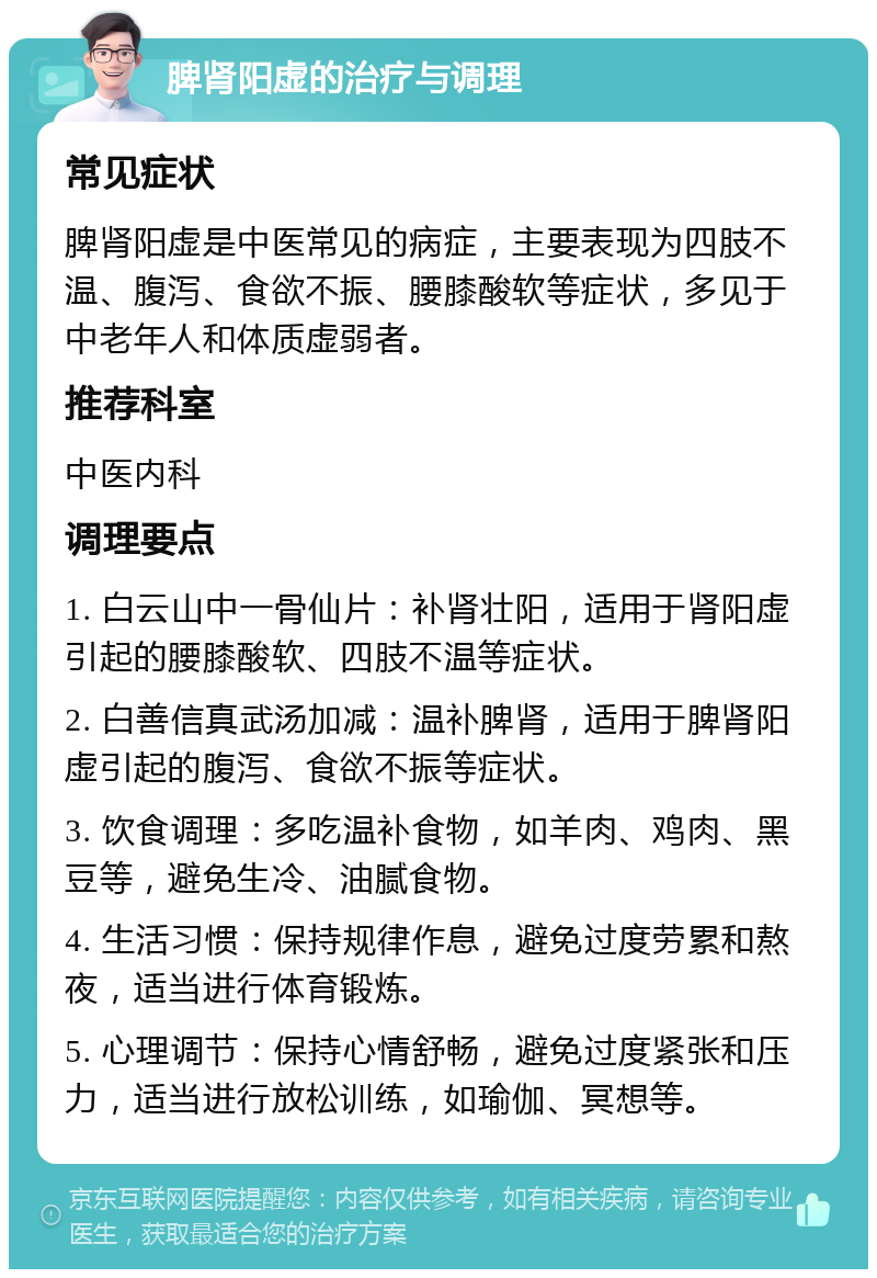 脾肾阳虚的治疗与调理 常见症状 脾肾阳虚是中医常见的病症，主要表现为四肢不温、腹泻、食欲不振、腰膝酸软等症状，多见于中老年人和体质虚弱者。 推荐科室 中医内科 调理要点 1. 白云山中一骨仙片：补肾壮阳，适用于肾阳虚引起的腰膝酸软、四肢不温等症状。 2. 白善信真武汤加减：温补脾肾，适用于脾肾阳虚引起的腹泻、食欲不振等症状。 3. 饮食调理：多吃温补食物，如羊肉、鸡肉、黑豆等，避免生冷、油腻食物。 4. 生活习惯：保持规律作息，避免过度劳累和熬夜，适当进行体育锻炼。 5. 心理调节：保持心情舒畅，避免过度紧张和压力，适当进行放松训练，如瑜伽、冥想等。