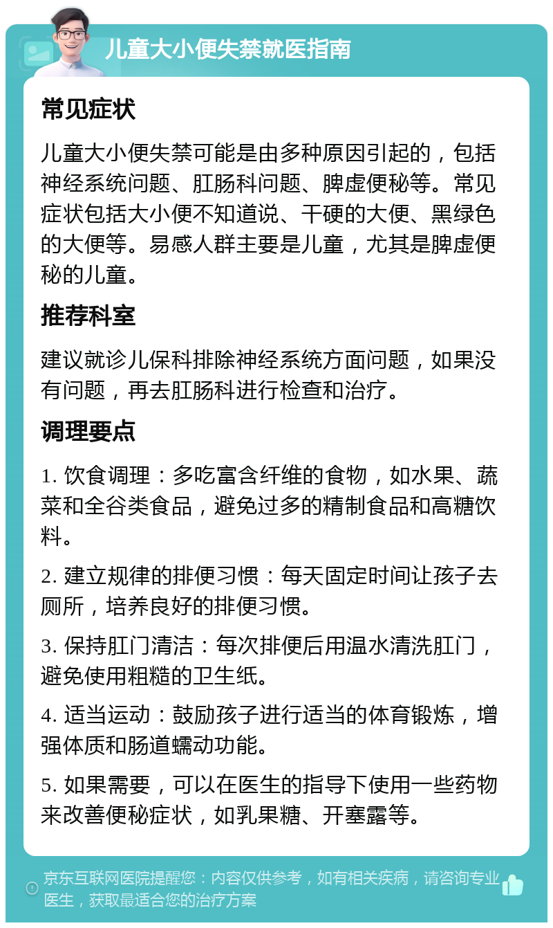 儿童大小便失禁就医指南 常见症状 儿童大小便失禁可能是由多种原因引起的，包括神经系统问题、肛肠科问题、脾虚便秘等。常见症状包括大小便不知道说、干硬的大便、黑绿色的大便等。易感人群主要是儿童，尤其是脾虚便秘的儿童。 推荐科室 建议就诊儿保科排除神经系统方面问题，如果没有问题，再去肛肠科进行检查和治疗。 调理要点 1. 饮食调理：多吃富含纤维的食物，如水果、蔬菜和全谷类食品，避免过多的精制食品和高糖饮料。 2. 建立规律的排便习惯：每天固定时间让孩子去厕所，培养良好的排便习惯。 3. 保持肛门清洁：每次排便后用温水清洗肛门，避免使用粗糙的卫生纸。 4. 适当运动：鼓励孩子进行适当的体育锻炼，增强体质和肠道蠕动功能。 5. 如果需要，可以在医生的指导下使用一些药物来改善便秘症状，如乳果糖、开塞露等。