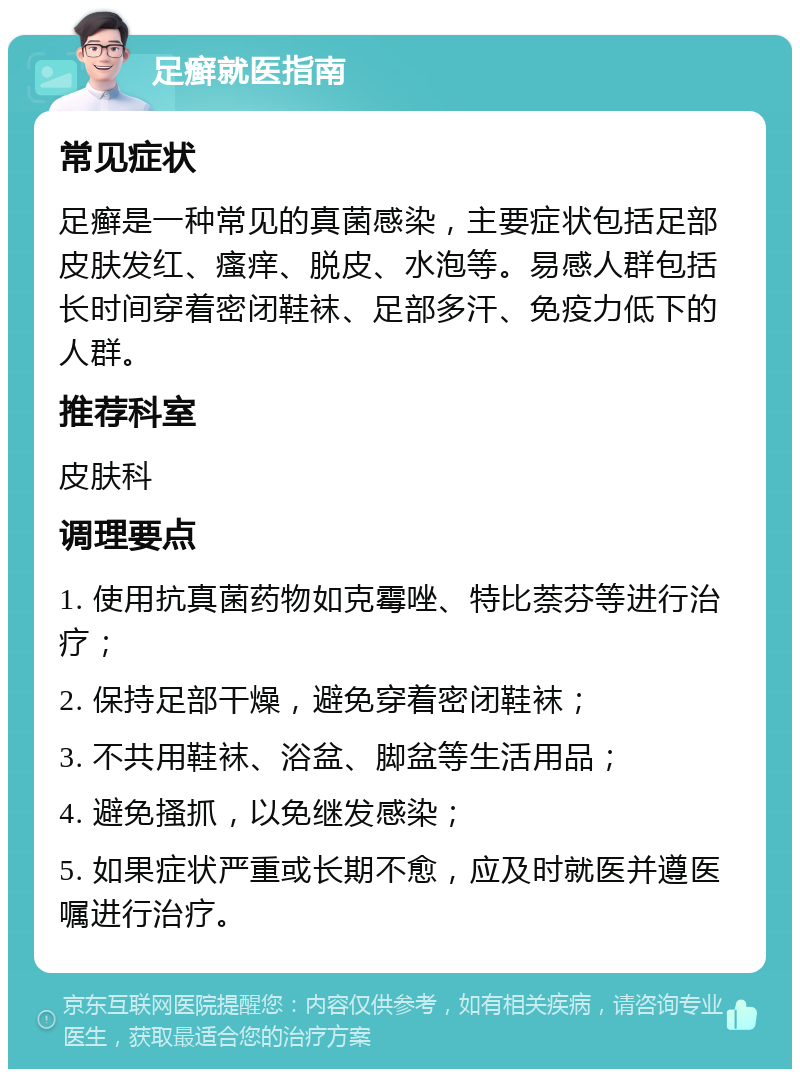 足癣就医指南 常见症状 足癣是一种常见的真菌感染，主要症状包括足部皮肤发红、瘙痒、脱皮、水泡等。易感人群包括长时间穿着密闭鞋袜、足部多汗、免疫力低下的人群。 推荐科室 皮肤科 调理要点 1. 使用抗真菌药物如克霉唑、特比萘芬等进行治疗； 2. 保持足部干燥，避免穿着密闭鞋袜； 3. 不共用鞋袜、浴盆、脚盆等生活用品； 4. 避免搔抓，以免继发感染； 5. 如果症状严重或长期不愈，应及时就医并遵医嘱进行治疗。