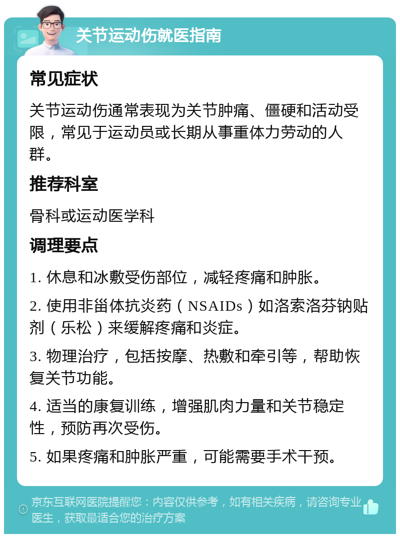 关节运动伤就医指南 常见症状 关节运动伤通常表现为关节肿痛、僵硬和活动受限，常见于运动员或长期从事重体力劳动的人群。 推荐科室 骨科或运动医学科 调理要点 1. 休息和冰敷受伤部位，减轻疼痛和肿胀。 2. 使用非甾体抗炎药（NSAIDs）如洛索洛芬钠贴剂（乐松）来缓解疼痛和炎症。 3. 物理治疗，包括按摩、热敷和牵引等，帮助恢复关节功能。 4. 适当的康复训练，增强肌肉力量和关节稳定性，预防再次受伤。 5. 如果疼痛和肿胀严重，可能需要手术干预。