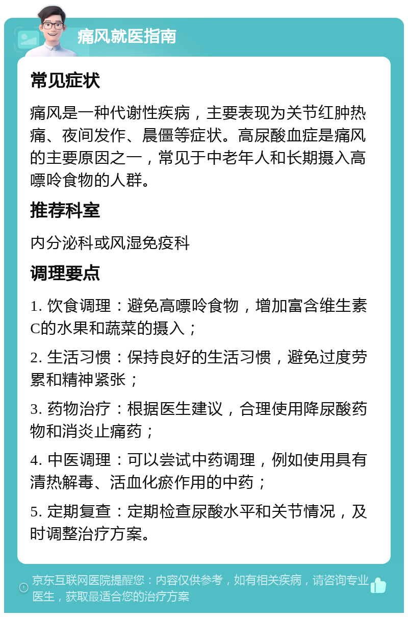 痛风就医指南 常见症状 痛风是一种代谢性疾病，主要表现为关节红肿热痛、夜间发作、晨僵等症状。高尿酸血症是痛风的主要原因之一，常见于中老年人和长期摄入高嘌呤食物的人群。 推荐科室 内分泌科或风湿免疫科 调理要点 1. 饮食调理：避免高嘌呤食物，增加富含维生素C的水果和蔬菜的摄入； 2. 生活习惯：保持良好的生活习惯，避免过度劳累和精神紧张； 3. 药物治疗：根据医生建议，合理使用降尿酸药物和消炎止痛药； 4. 中医调理：可以尝试中药调理，例如使用具有清热解毒、活血化瘀作用的中药； 5. 定期复查：定期检查尿酸水平和关节情况，及时调整治疗方案。