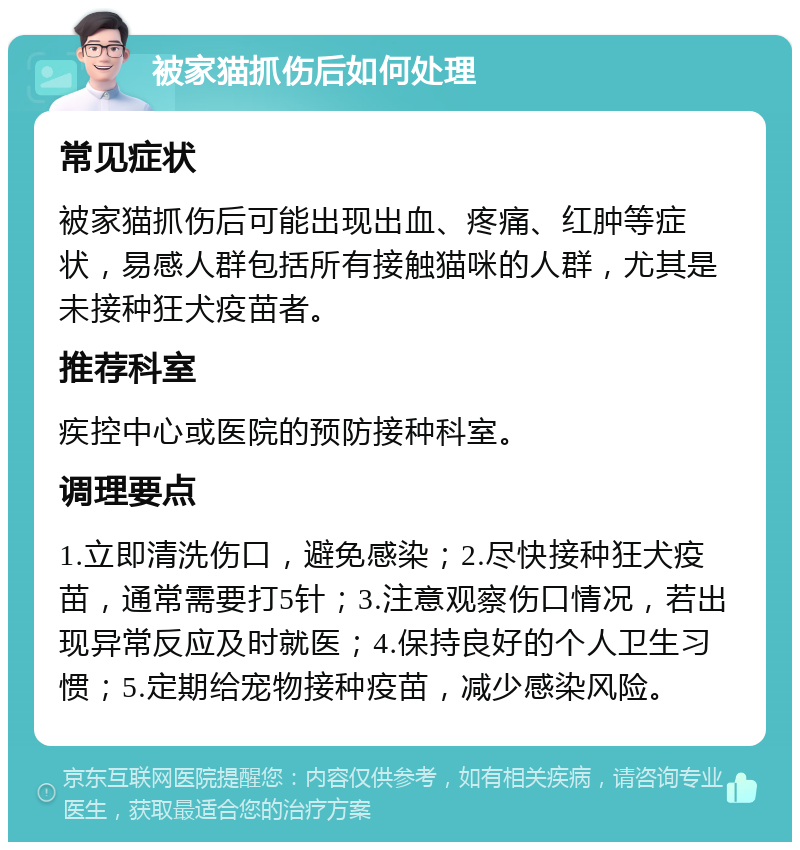 被家猫抓伤后如何处理 常见症状 被家猫抓伤后可能出现出血、疼痛、红肿等症状，易感人群包括所有接触猫咪的人群，尤其是未接种狂犬疫苗者。 推荐科室 疾控中心或医院的预防接种科室。 调理要点 1.立即清洗伤口，避免感染；2.尽快接种狂犬疫苗，通常需要打5针；3.注意观察伤口情况，若出现异常反应及时就医；4.保持良好的个人卫生习惯；5.定期给宠物接种疫苗，减少感染风险。