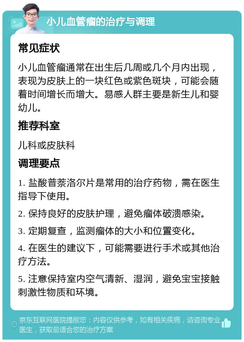 小儿血管瘤的治疗与调理 常见症状 小儿血管瘤通常在出生后几周或几个月内出现，表现为皮肤上的一块红色或紫色斑块，可能会随着时间增长而增大。易感人群主要是新生儿和婴幼儿。 推荐科室 儿科或皮肤科 调理要点 1. 盐酸普萘洛尔片是常用的治疗药物，需在医生指导下使用。 2. 保持良好的皮肤护理，避免瘤体破溃感染。 3. 定期复查，监测瘤体的大小和位置变化。 4. 在医生的建议下，可能需要进行手术或其他治疗方法。 5. 注意保持室内空气清新、湿润，避免宝宝接触刺激性物质和环境。