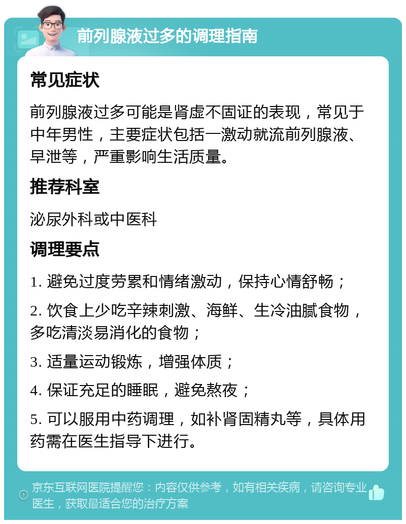 前列腺液过多的调理指南 常见症状 前列腺液过多可能是肾虚不固证的表现，常见于中年男性，主要症状包括一激动就流前列腺液、早泄等，严重影响生活质量。 推荐科室 泌尿外科或中医科 调理要点 1. 避免过度劳累和情绪激动，保持心情舒畅； 2. 饮食上少吃辛辣刺激、海鲜、生冷油腻食物，多吃清淡易消化的食物； 3. 适量运动锻炼，增强体质； 4. 保证充足的睡眠，避免熬夜； 5. 可以服用中药调理，如补肾固精丸等，具体用药需在医生指导下进行。