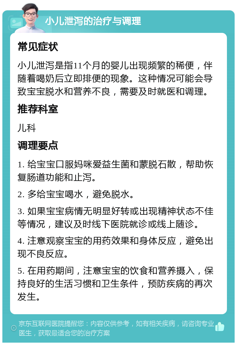 小儿泄泻的治疗与调理 常见症状 小儿泄泻是指11个月的婴儿出现频繁的稀便，伴随着喝奶后立即排便的现象。这种情况可能会导致宝宝脱水和营养不良，需要及时就医和调理。 推荐科室 儿科 调理要点 1. 给宝宝口服妈咪爱益生菌和蒙脱石散，帮助恢复肠道功能和止泻。 2. 多给宝宝喝水，避免脱水。 3. 如果宝宝病情无明显好转或出现精神状态不佳等情况，建议及时线下医院就诊或线上随诊。 4. 注意观察宝宝的用药效果和身体反应，避免出现不良反应。 5. 在用药期间，注意宝宝的饮食和营养摄入，保持良好的生活习惯和卫生条件，预防疾病的再次发生。