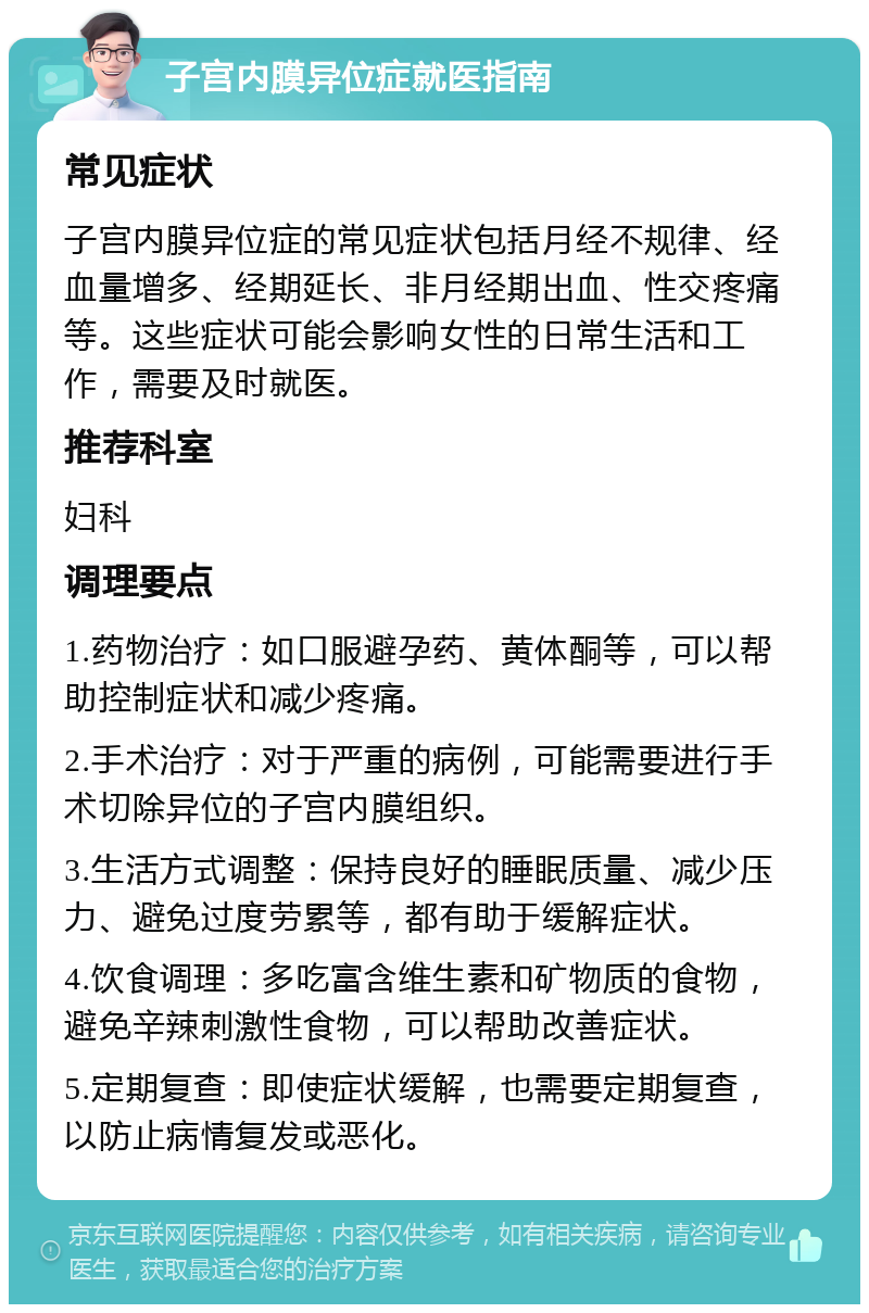 子宫内膜异位症就医指南 常见症状 子宫内膜异位症的常见症状包括月经不规律、经血量增多、经期延长、非月经期出血、性交疼痛等。这些症状可能会影响女性的日常生活和工作，需要及时就医。 推荐科室 妇科 调理要点 1.药物治疗：如口服避孕药、黄体酮等，可以帮助控制症状和减少疼痛。 2.手术治疗：对于严重的病例，可能需要进行手术切除异位的子宫内膜组织。 3.生活方式调整：保持良好的睡眠质量、减少压力、避免过度劳累等，都有助于缓解症状。 4.饮食调理：多吃富含维生素和矿物质的食物，避免辛辣刺激性食物，可以帮助改善症状。 5.定期复查：即使症状缓解，也需要定期复查，以防止病情复发或恶化。