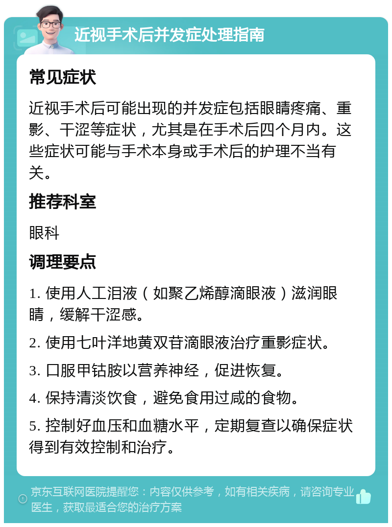 近视手术后并发症处理指南 常见症状 近视手术后可能出现的并发症包括眼睛疼痛、重影、干涩等症状，尤其是在手术后四个月内。这些症状可能与手术本身或手术后的护理不当有关。 推荐科室 眼科 调理要点 1. 使用人工泪液（如聚乙烯醇滴眼液）滋润眼睛，缓解干涩感。 2. 使用七叶洋地黄双苷滴眼液治疗重影症状。 3. 口服甲钴胺以营养神经，促进恢复。 4. 保持清淡饮食，避免食用过咸的食物。 5. 控制好血压和血糖水平，定期复查以确保症状得到有效控制和治疗。