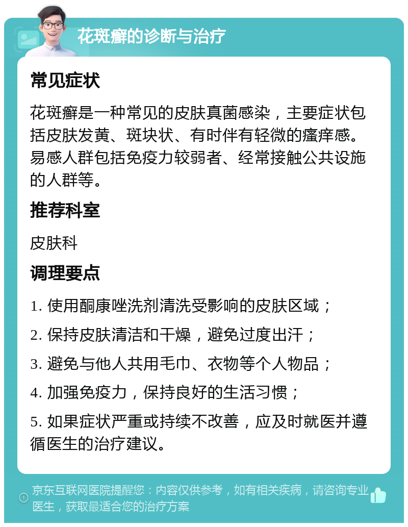 花斑癣的诊断与治疗 常见症状 花斑癣是一种常见的皮肤真菌感染，主要症状包括皮肤发黄、斑块状、有时伴有轻微的瘙痒感。易感人群包括免疫力较弱者、经常接触公共设施的人群等。 推荐科室 皮肤科 调理要点 1. 使用酮康唑洗剂清洗受影响的皮肤区域； 2. 保持皮肤清洁和干燥，避免过度出汗； 3. 避免与他人共用毛巾、衣物等个人物品； 4. 加强免疫力，保持良好的生活习惯； 5. 如果症状严重或持续不改善，应及时就医并遵循医生的治疗建议。