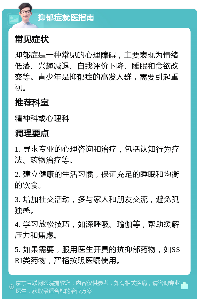 抑郁症就医指南 常见症状 抑郁症是一种常见的心理障碍，主要表现为情绪低落、兴趣减退、自我评价下降、睡眠和食欲改变等。青少年是抑郁症的高发人群，需要引起重视。 推荐科室 精神科或心理科 调理要点 1. 寻求专业的心理咨询和治疗，包括认知行为疗法、药物治疗等。 2. 建立健康的生活习惯，保证充足的睡眠和均衡的饮食。 3. 增加社交活动，多与家人和朋友交流，避免孤独感。 4. 学习放松技巧，如深呼吸、瑜伽等，帮助缓解压力和焦虑。 5. 如果需要，服用医生开具的抗抑郁药物，如SSRI类药物，严格按照医嘱使用。