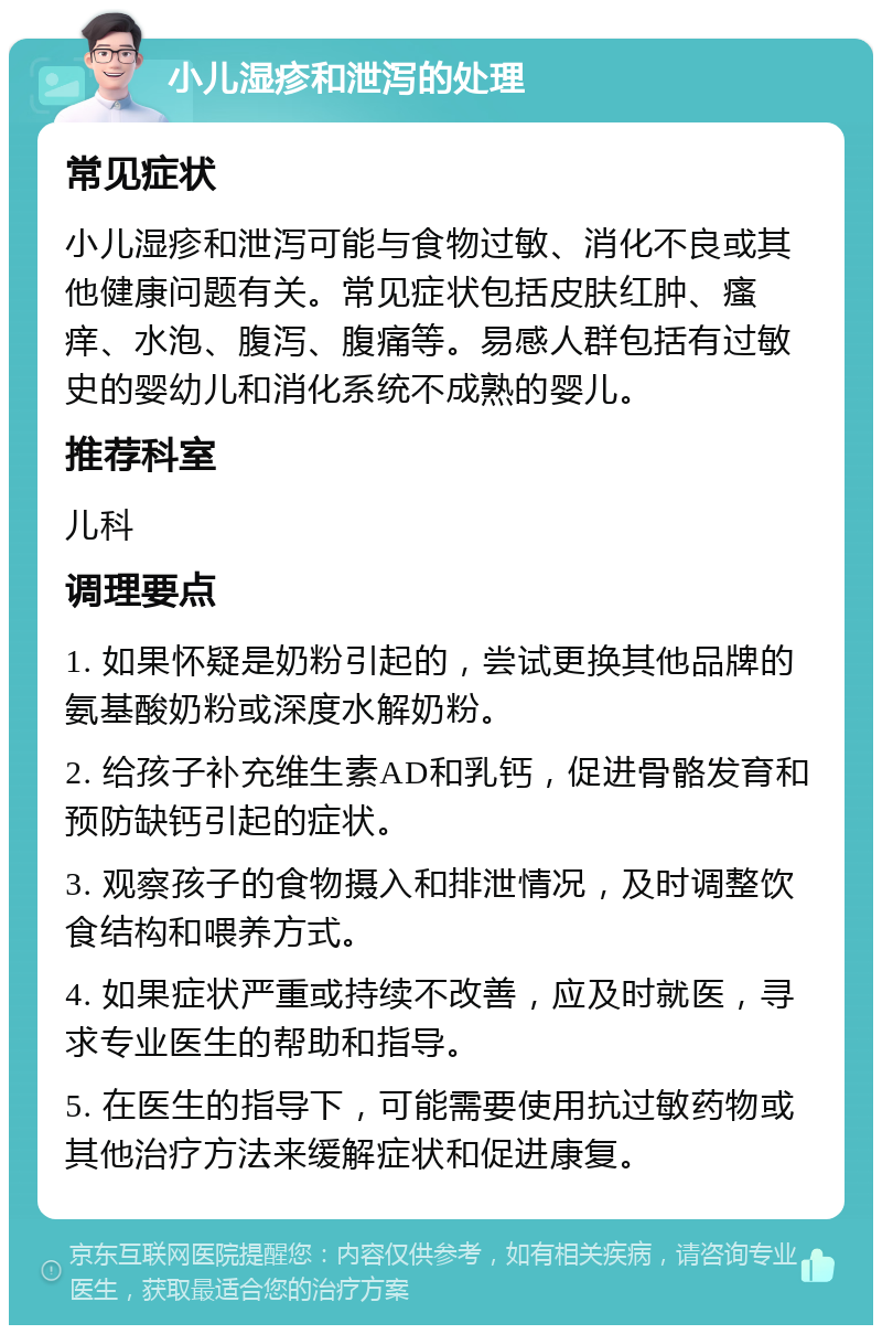 小儿湿疹和泄泻的处理 常见症状 小儿湿疹和泄泻可能与食物过敏、消化不良或其他健康问题有关。常见症状包括皮肤红肿、瘙痒、水泡、腹泻、腹痛等。易感人群包括有过敏史的婴幼儿和消化系统不成熟的婴儿。 推荐科室 儿科 调理要点 1. 如果怀疑是奶粉引起的，尝试更换其他品牌的氨基酸奶粉或深度水解奶粉。 2. 给孩子补充维生素AD和乳钙，促进骨骼发育和预防缺钙引起的症状。 3. 观察孩子的食物摄入和排泄情况，及时调整饮食结构和喂养方式。 4. 如果症状严重或持续不改善，应及时就医，寻求专业医生的帮助和指导。 5. 在医生的指导下，可能需要使用抗过敏药物或其他治疗方法来缓解症状和促进康复。