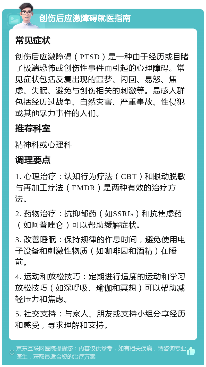 创伤后应激障碍就医指南 常见症状 创伤后应激障碍（PTSD）是一种由于经历或目睹了极端恐怖或创伤性事件而引起的心理障碍。常见症状包括反复出现的噩梦、闪回、易怒、焦虑、失眠、避免与创伤相关的刺激等。易感人群包括经历过战争、自然灾害、严重事故、性侵犯或其他暴力事件的人们。 推荐科室 精神科或心理科 调理要点 1. 心理治疗：认知行为疗法（CBT）和眼动脱敏与再加工疗法（EMDR）是两种有效的治疗方法。 2. 药物治疗：抗抑郁药（如SSRIs）和抗焦虑药（如阿普唑仑）可以帮助缓解症状。 3. 改善睡眠：保持规律的作息时间，避免使用电子设备和刺激性物质（如咖啡因和酒精）在睡前。 4. 运动和放松技巧：定期进行适度的运动和学习放松技巧（如深呼吸、瑜伽和冥想）可以帮助减轻压力和焦虑。 5. 社交支持：与家人、朋友或支持小组分享经历和感受，寻求理解和支持。