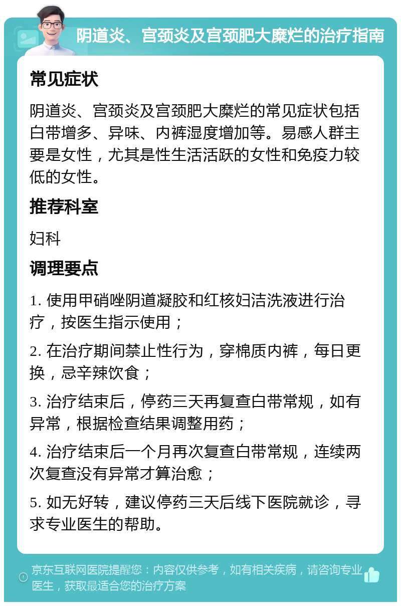 阴道炎、宫颈炎及宫颈肥大糜烂的治疗指南 常见症状 阴道炎、宫颈炎及宫颈肥大糜烂的常见症状包括白带增多、异味、内裤湿度增加等。易感人群主要是女性，尤其是性生活活跃的女性和免疫力较低的女性。 推荐科室 妇科 调理要点 1. 使用甲硝唑阴道凝胶和红核妇洁洗液进行治疗，按医生指示使用； 2. 在治疗期间禁止性行为，穿棉质内裤，每日更换，忌辛辣饮食； 3. 治疗结束后，停药三天再复查白带常规，如有异常，根据检查结果调整用药； 4. 治疗结束后一个月再次复查白带常规，连续两次复查没有异常才算治愈； 5. 如无好转，建议停药三天后线下医院就诊，寻求专业医生的帮助。