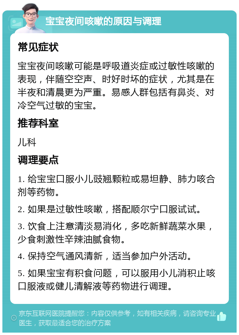 宝宝夜间咳嗽的原因与调理 常见症状 宝宝夜间咳嗽可能是呼吸道炎症或过敏性咳嗽的表现，伴随空空声、时好时坏的症状，尤其是在半夜和清晨更为严重。易感人群包括有鼻炎、对冷空气过敏的宝宝。 推荐科室 儿科 调理要点 1. 给宝宝口服小儿豉翘颗粒或易坦静、肺力咳合剂等药物。 2. 如果是过敏性咳嗽，搭配顺尔宁口服试试。 3. 饮食上注意清淡易消化，多吃新鲜蔬菜水果，少食刺激性辛辣油腻食物。 4. 保持空气通风清新，适当参加户外活动。 5. 如果宝宝有积食问题，可以服用小儿消积止咳口服液或健儿清解液等药物进行调理。