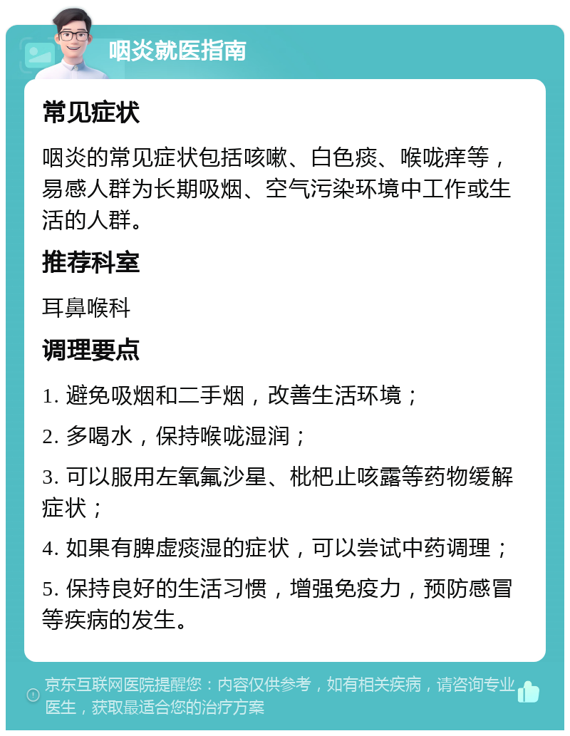 咽炎就医指南 常见症状 咽炎的常见症状包括咳嗽、白色痰、喉咙痒等，易感人群为长期吸烟、空气污染环境中工作或生活的人群。 推荐科室 耳鼻喉科 调理要点 1. 避免吸烟和二手烟，改善生活环境； 2. 多喝水，保持喉咙湿润； 3. 可以服用左氧氟沙星、枇杷止咳露等药物缓解症状； 4. 如果有脾虚痰湿的症状，可以尝试中药调理； 5. 保持良好的生活习惯，增强免疫力，预防感冒等疾病的发生。