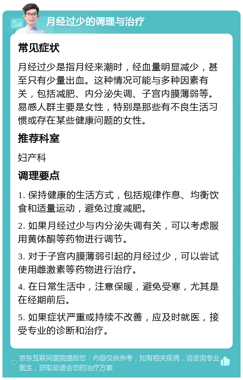 月经过少的调理与治疗 常见症状 月经过少是指月经来潮时，经血量明显减少，甚至只有少量出血。这种情况可能与多种因素有关，包括减肥、内分泌失调、子宫内膜薄弱等。易感人群主要是女性，特别是那些有不良生活习惯或存在某些健康问题的女性。 推荐科室 妇产科 调理要点 1. 保持健康的生活方式，包括规律作息、均衡饮食和适量运动，避免过度减肥。 2. 如果月经过少与内分泌失调有关，可以考虑服用黄体酮等药物进行调节。 3. 对于子宫内膜薄弱引起的月经过少，可以尝试使用雌激素等药物进行治疗。 4. 在日常生活中，注意保暖，避免受寒，尤其是在经期前后。 5. 如果症状严重或持续不改善，应及时就医，接受专业的诊断和治疗。