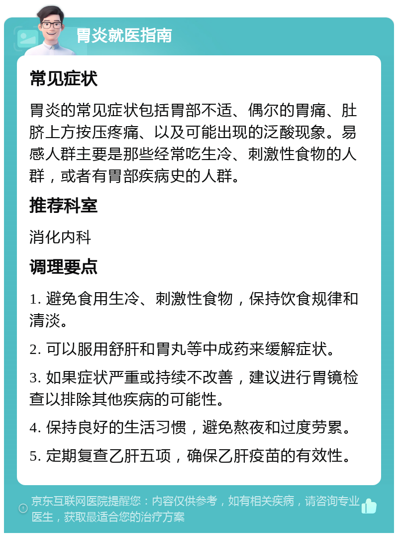 胃炎就医指南 常见症状 胃炎的常见症状包括胃部不适、偶尔的胃痛、肚脐上方按压疼痛、以及可能出现的泛酸现象。易感人群主要是那些经常吃生冷、刺激性食物的人群，或者有胃部疾病史的人群。 推荐科室 消化内科 调理要点 1. 避免食用生冷、刺激性食物，保持饮食规律和清淡。 2. 可以服用舒肝和胃丸等中成药来缓解症状。 3. 如果症状严重或持续不改善，建议进行胃镜检查以排除其他疾病的可能性。 4. 保持良好的生活习惯，避免熬夜和过度劳累。 5. 定期复查乙肝五项，确保乙肝疫苗的有效性。