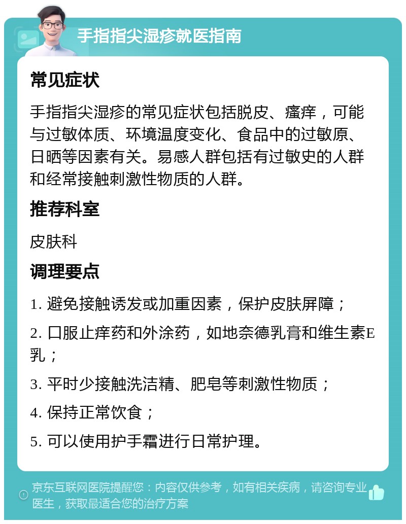 手指指尖湿疹就医指南 常见症状 手指指尖湿疹的常见症状包括脱皮、瘙痒，可能与过敏体质、环境温度变化、食品中的过敏原、日晒等因素有关。易感人群包括有过敏史的人群和经常接触刺激性物质的人群。 推荐科室 皮肤科 调理要点 1. 避免接触诱发或加重因素，保护皮肤屏障； 2. 口服止痒药和外涂药，如地奈德乳膏和维生素E乳； 3. 平时少接触洗洁精、肥皂等刺激性物质； 4. 保持正常饮食； 5. 可以使用护手霜进行日常护理。