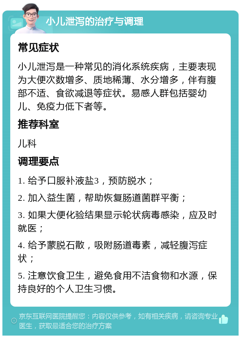 小儿泄泻的治疗与调理 常见症状 小儿泄泻是一种常见的消化系统疾病，主要表现为大便次数增多、质地稀薄、水分增多，伴有腹部不适、食欲减退等症状。易感人群包括婴幼儿、免疫力低下者等。 推荐科室 儿科 调理要点 1. 给予口服补液盐3，预防脱水； 2. 加入益生菌，帮助恢复肠道菌群平衡； 3. 如果大便化验结果显示轮状病毒感染，应及时就医； 4. 给予蒙脱石散，吸附肠道毒素，减轻腹泻症状； 5. 注意饮食卫生，避免食用不洁食物和水源，保持良好的个人卫生习惯。