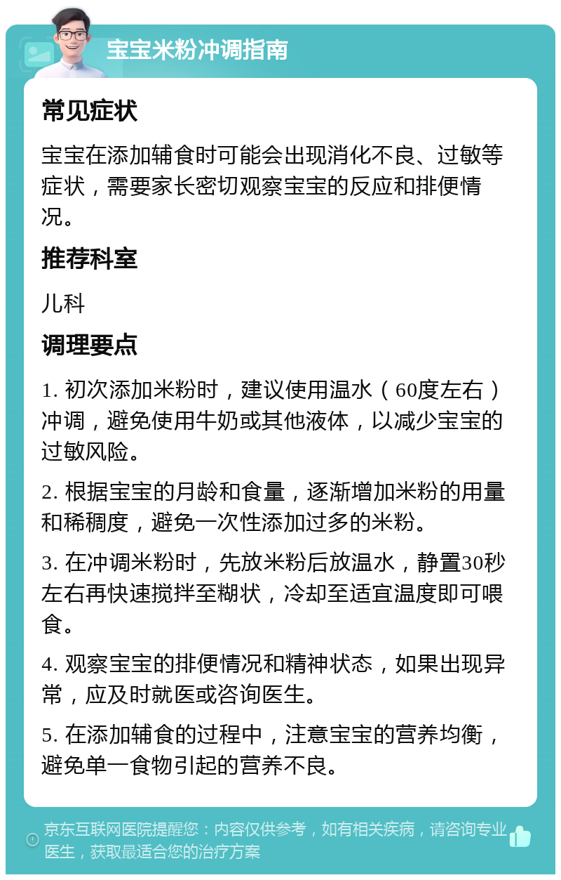 宝宝米粉冲调指南 常见症状 宝宝在添加辅食时可能会出现消化不良、过敏等症状，需要家长密切观察宝宝的反应和排便情况。 推荐科室 儿科 调理要点 1. 初次添加米粉时，建议使用温水（60度左右）冲调，避免使用牛奶或其他液体，以减少宝宝的过敏风险。 2. 根据宝宝的月龄和食量，逐渐增加米粉的用量和稀稠度，避免一次性添加过多的米粉。 3. 在冲调米粉时，先放米粉后放温水，静置30秒左右再快速搅拌至糊状，冷却至适宜温度即可喂食。 4. 观察宝宝的排便情况和精神状态，如果出现异常，应及时就医或咨询医生。 5. 在添加辅食的过程中，注意宝宝的营养均衡，避免单一食物引起的营养不良。