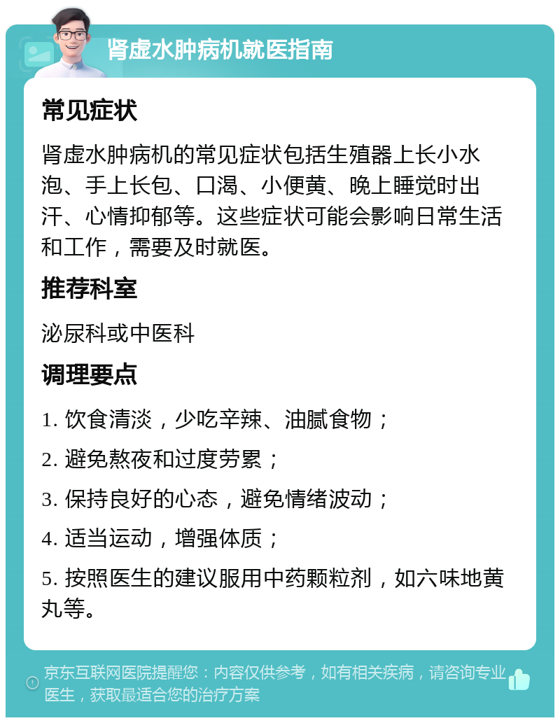 肾虚水肿病机就医指南 常见症状 肾虚水肿病机的常见症状包括生殖器上长小水泡、手上长包、口渴、小便黄、晚上睡觉时出汗、心情抑郁等。这些症状可能会影响日常生活和工作，需要及时就医。 推荐科室 泌尿科或中医科 调理要点 1. 饮食清淡，少吃辛辣、油腻食物； 2. 避免熬夜和过度劳累； 3. 保持良好的心态，避免情绪波动； 4. 适当运动，增强体质； 5. 按照医生的建议服用中药颗粒剂，如六味地黄丸等。