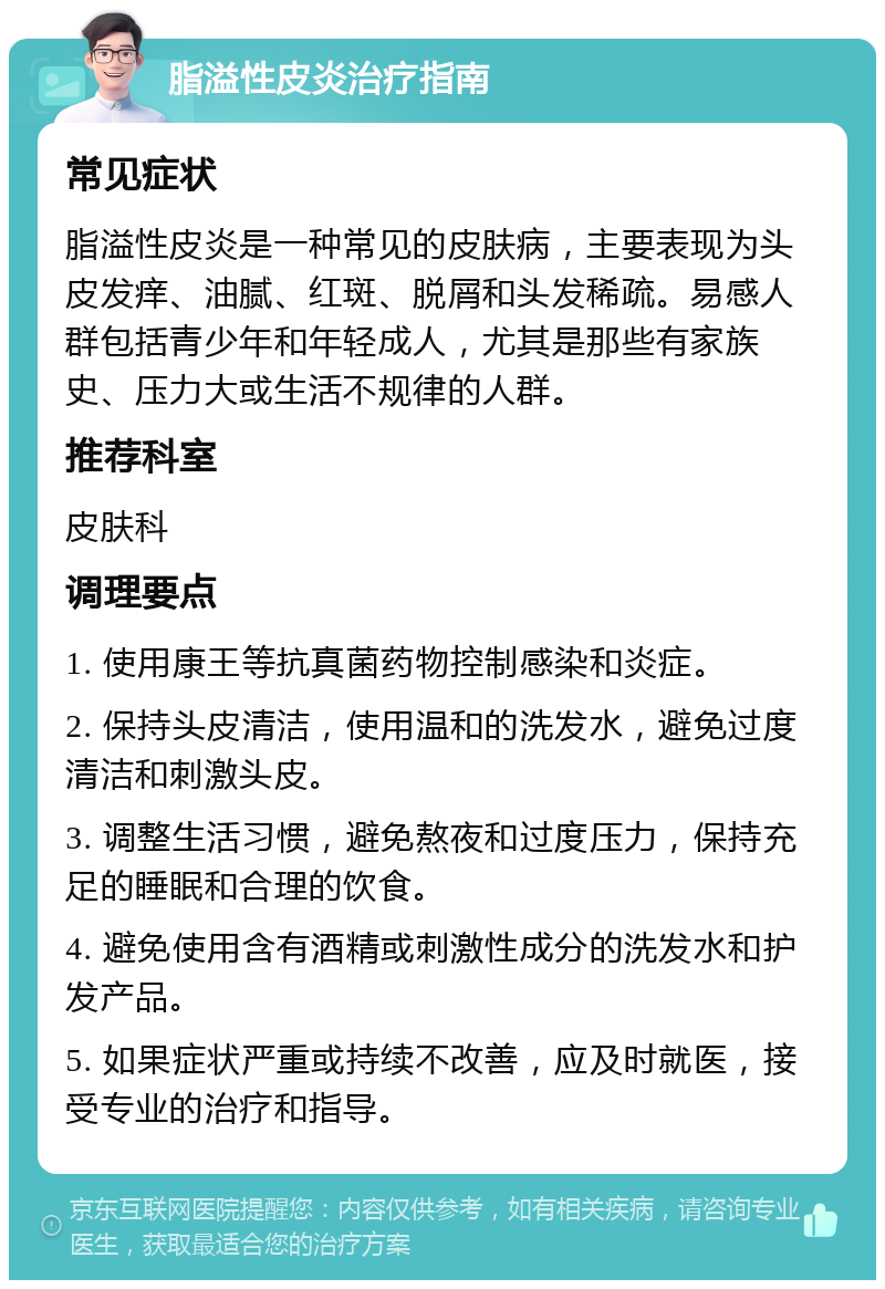 脂溢性皮炎治疗指南 常见症状 脂溢性皮炎是一种常见的皮肤病，主要表现为头皮发痒、油腻、红斑、脱屑和头发稀疏。易感人群包括青少年和年轻成人，尤其是那些有家族史、压力大或生活不规律的人群。 推荐科室 皮肤科 调理要点 1. 使用康王等抗真菌药物控制感染和炎症。 2. 保持头皮清洁，使用温和的洗发水，避免过度清洁和刺激头皮。 3. 调整生活习惯，避免熬夜和过度压力，保持充足的睡眠和合理的饮食。 4. 避免使用含有酒精或刺激性成分的洗发水和护发产品。 5. 如果症状严重或持续不改善，应及时就医，接受专业的治疗和指导。