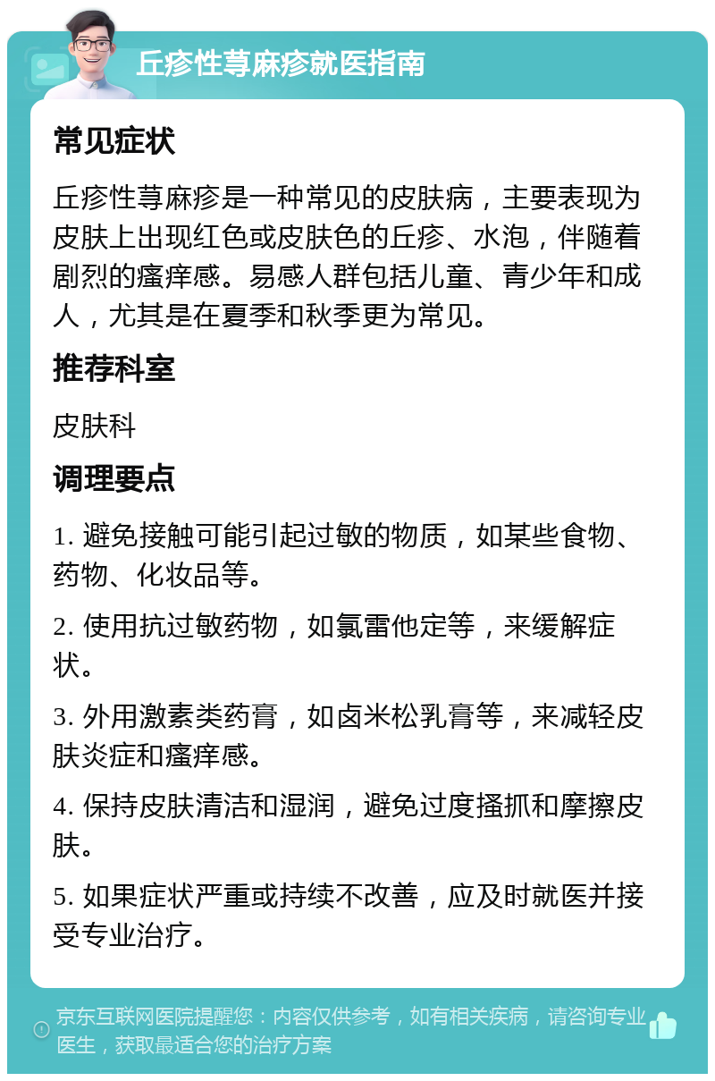 丘疹性荨麻疹就医指南 常见症状 丘疹性荨麻疹是一种常见的皮肤病，主要表现为皮肤上出现红色或皮肤色的丘疹、水泡，伴随着剧烈的瘙痒感。易感人群包括儿童、青少年和成人，尤其是在夏季和秋季更为常见。 推荐科室 皮肤科 调理要点 1. 避免接触可能引起过敏的物质，如某些食物、药物、化妆品等。 2. 使用抗过敏药物，如氯雷他定等，来缓解症状。 3. 外用激素类药膏，如卤米松乳膏等，来减轻皮肤炎症和瘙痒感。 4. 保持皮肤清洁和湿润，避免过度搔抓和摩擦皮肤。 5. 如果症状严重或持续不改善，应及时就医并接受专业治疗。