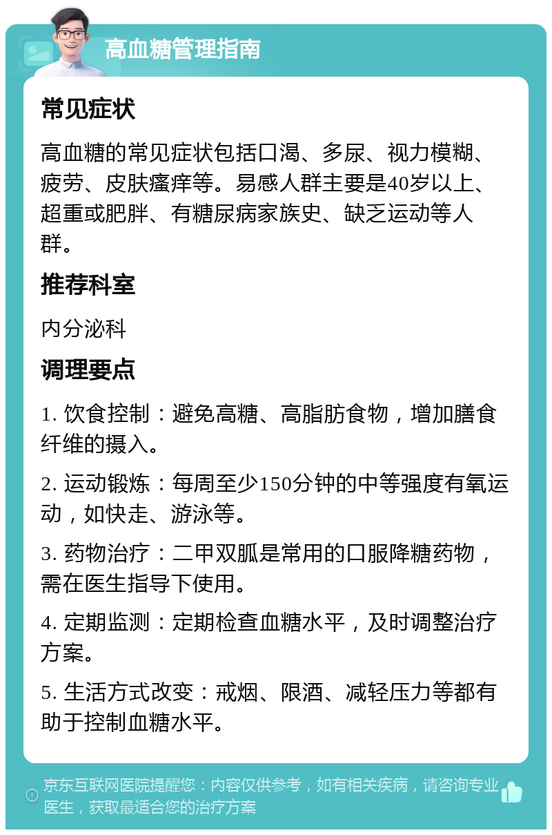 高血糖管理指南 常见症状 高血糖的常见症状包括口渴、多尿、视力模糊、疲劳、皮肤瘙痒等。易感人群主要是40岁以上、超重或肥胖、有糖尿病家族史、缺乏运动等人群。 推荐科室 内分泌科 调理要点 1. 饮食控制：避免高糖、高脂肪食物，增加膳食纤维的摄入。 2. 运动锻炼：每周至少150分钟的中等强度有氧运动，如快走、游泳等。 3. 药物治疗：二甲双胍是常用的口服降糖药物，需在医生指导下使用。 4. 定期监测：定期检查血糖水平，及时调整治疗方案。 5. 生活方式改变：戒烟、限酒、减轻压力等都有助于控制血糖水平。