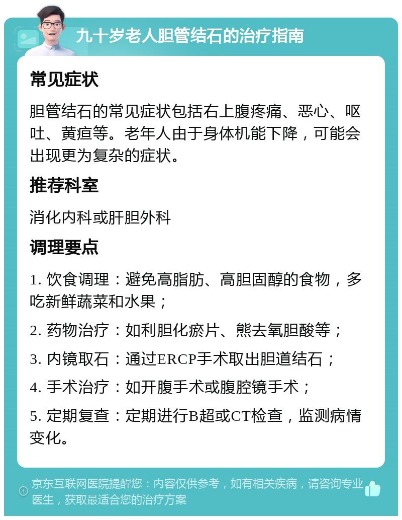 九十岁老人胆管结石的治疗指南 常见症状 胆管结石的常见症状包括右上腹疼痛、恶心、呕吐、黄疸等。老年人由于身体机能下降，可能会出现更为复杂的症状。 推荐科室 消化内科或肝胆外科 调理要点 1. 饮食调理：避免高脂肪、高胆固醇的食物，多吃新鲜蔬菜和水果； 2. 药物治疗：如利胆化瘀片、熊去氧胆酸等； 3. 内镜取石：通过ERCP手术取出胆道结石； 4. 手术治疗：如开腹手术或腹腔镜手术； 5. 定期复查：定期进行B超或CT检查，监测病情变化。