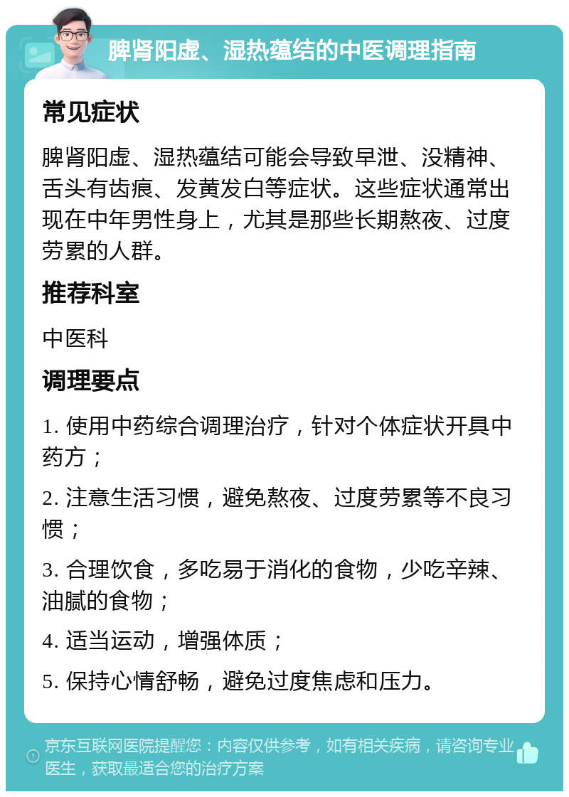 脾肾阳虚、湿热蕴结的中医调理指南 常见症状 脾肾阳虚、湿热蕴结可能会导致早泄、没精神、舌头有齿痕、发黄发白等症状。这些症状通常出现在中年男性身上，尤其是那些长期熬夜、过度劳累的人群。 推荐科室 中医科 调理要点 1. 使用中药综合调理治疗，针对个体症状开具中药方； 2. 注意生活习惯，避免熬夜、过度劳累等不良习惯； 3. 合理饮食，多吃易于消化的食物，少吃辛辣、油腻的食物； 4. 适当运动，增强体质； 5. 保持心情舒畅，避免过度焦虑和压力。