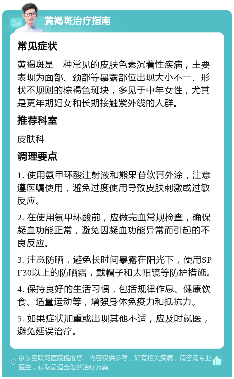 黄褐斑治疗指南 常见症状 黄褐斑是一种常见的皮肤色素沉着性疾病，主要表现为面部、颈部等暴露部位出现大小不一、形状不规则的棕褐色斑块，多见于中年女性，尤其是更年期妇女和长期接触紫外线的人群。 推荐科室 皮肤科 调理要点 1. 使用氨甲环酸注射液和熊果苷软膏外涂，注意遵医嘱使用，避免过度使用导致皮肤刺激或过敏反应。 2. 在使用氨甲环酸前，应做完血常规检查，确保凝血功能正常，避免因凝血功能异常而引起的不良反应。 3. 注意防晒，避免长时间暴露在阳光下，使用SPF30以上的防晒霜，戴帽子和太阳镜等防护措施。 4. 保持良好的生活习惯，包括规律作息、健康饮食、适量运动等，增强身体免疫力和抵抗力。 5. 如果症状加重或出现其他不适，应及时就医，避免延误治疗。