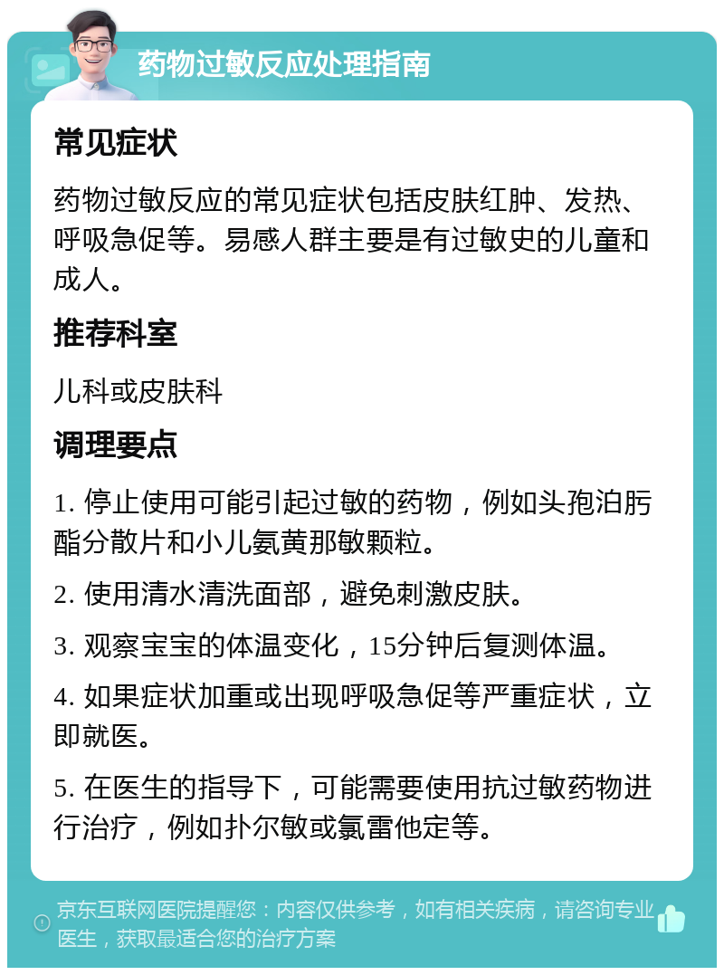 药物过敏反应处理指南 常见症状 药物过敏反应的常见症状包括皮肤红肿、发热、呼吸急促等。易感人群主要是有过敏史的儿童和成人。 推荐科室 儿科或皮肤科 调理要点 1. 停止使用可能引起过敏的药物，例如头孢泊肟酯分散片和小儿氨黄那敏颗粒。 2. 使用清水清洗面部，避免刺激皮肤。 3. 观察宝宝的体温变化，15分钟后复测体温。 4. 如果症状加重或出现呼吸急促等严重症状，立即就医。 5. 在医生的指导下，可能需要使用抗过敏药物进行治疗，例如扑尔敏或氯雷他定等。