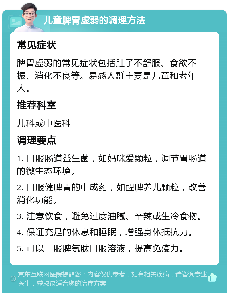 儿童脾胃虚弱的调理方法 常见症状 脾胃虚弱的常见症状包括肚子不舒服、食欲不振、消化不良等。易感人群主要是儿童和老年人。 推荐科室 儿科或中医科 调理要点 1. 口服肠道益生菌，如妈咪爱颗粒，调节胃肠道的微生态环境。 2. 口服健脾胃的中成药，如醒脾养儿颗粒，改善消化功能。 3. 注意饮食，避免过度油腻、辛辣或生冷食物。 4. 保证充足的休息和睡眠，增强身体抵抗力。 5. 可以口服脾氨肽口服溶液，提高免疫力。