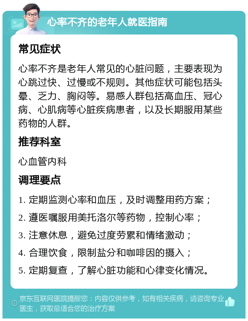 心率不齐的老年人就医指南 常见症状 心率不齐是老年人常见的心脏问题，主要表现为心跳过快、过慢或不规则。其他症状可能包括头晕、乏力、胸闷等。易感人群包括高血压、冠心病、心肌病等心脏疾病患者，以及长期服用某些药物的人群。 推荐科室 心血管内科 调理要点 1. 定期监测心率和血压，及时调整用药方案； 2. 遵医嘱服用美托洛尔等药物，控制心率； 3. 注意休息，避免过度劳累和情绪激动； 4. 合理饮食，限制盐分和咖啡因的摄入； 5. 定期复查，了解心脏功能和心律变化情况。