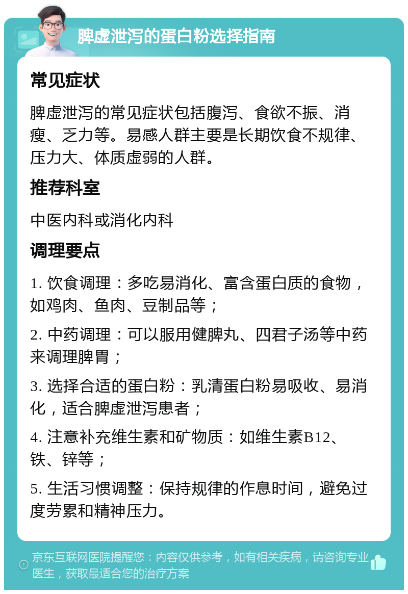 脾虚泄泻的蛋白粉选择指南 常见症状 脾虚泄泻的常见症状包括腹泻、食欲不振、消瘦、乏力等。易感人群主要是长期饮食不规律、压力大、体质虚弱的人群。 推荐科室 中医内科或消化内科 调理要点 1. 饮食调理：多吃易消化、富含蛋白质的食物，如鸡肉、鱼肉、豆制品等； 2. 中药调理：可以服用健脾丸、四君子汤等中药来调理脾胃； 3. 选择合适的蛋白粉：乳清蛋白粉易吸收、易消化，适合脾虚泄泻患者； 4. 注意补充维生素和矿物质：如维生素B12、铁、锌等； 5. 生活习惯调整：保持规律的作息时间，避免过度劳累和精神压力。