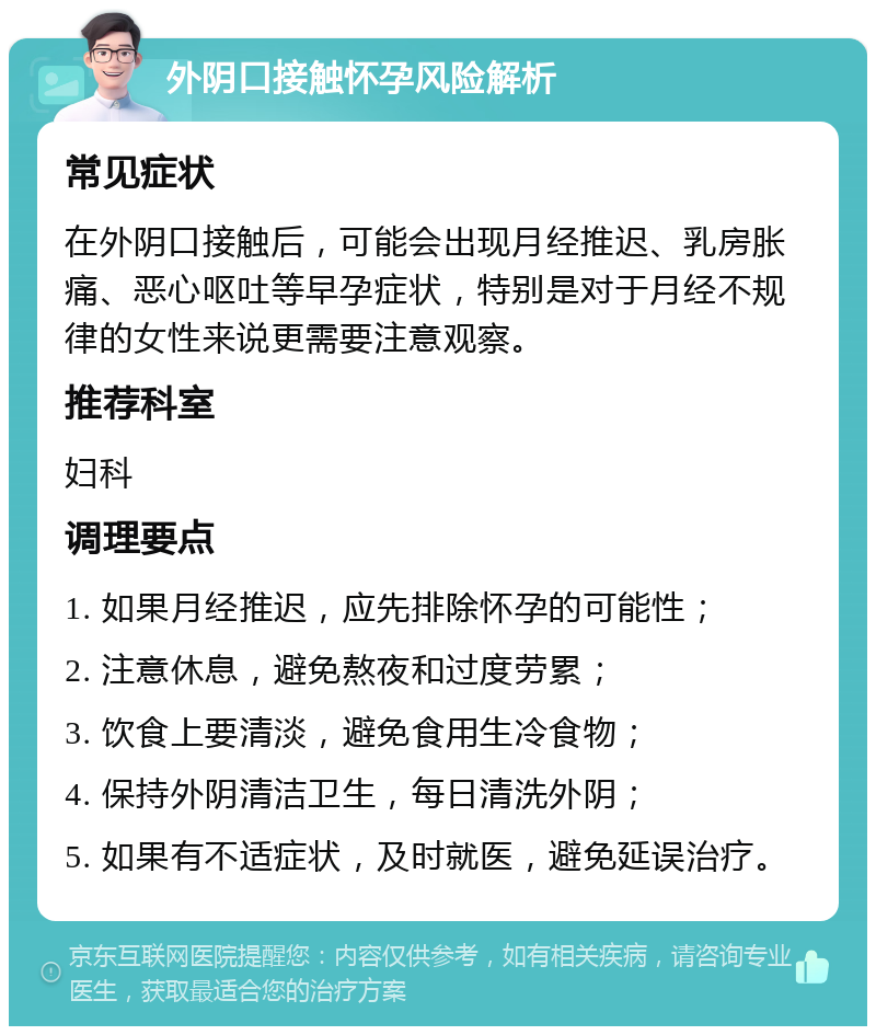 外阴口接触怀孕风险解析 常见症状 在外阴口接触后，可能会出现月经推迟、乳房胀痛、恶心呕吐等早孕症状，特别是对于月经不规律的女性来说更需要注意观察。 推荐科室 妇科 调理要点 1. 如果月经推迟，应先排除怀孕的可能性； 2. 注意休息，避免熬夜和过度劳累； 3. 饮食上要清淡，避免食用生冷食物； 4. 保持外阴清洁卫生，每日清洗外阴； 5. 如果有不适症状，及时就医，避免延误治疗。