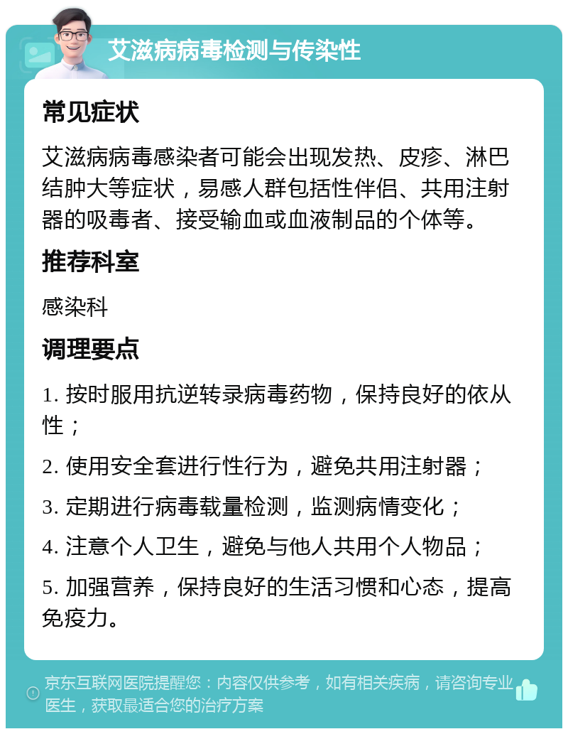 艾滋病病毒检测与传染性 常见症状 艾滋病病毒感染者可能会出现发热、皮疹、淋巴结肿大等症状，易感人群包括性伴侣、共用注射器的吸毒者、接受输血或血液制品的个体等。 推荐科室 感染科 调理要点 1. 按时服用抗逆转录病毒药物，保持良好的依从性； 2. 使用安全套进行性行为，避免共用注射器； 3. 定期进行病毒载量检测，监测病情变化； 4. 注意个人卫生，避免与他人共用个人物品； 5. 加强营养，保持良好的生活习惯和心态，提高免疫力。