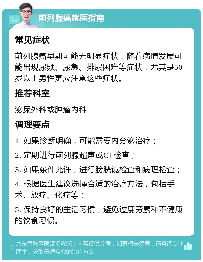 前列腺癌就医指南 常见症状 前列腺癌早期可能无明显症状，随着病情发展可能出现尿频、尿急、排尿困难等症状，尤其是50岁以上男性更应注意这些症状。 推荐科室 泌尿外科或肿瘤内科 调理要点 1. 如果诊断明确，可能需要内分泌治疗； 2. 定期进行前列腺超声或CT检查； 3. 如果条件允许，进行膀胱镜检查和病理检查； 4. 根据医生建议选择合适的治疗方法，包括手术、放疗、化疗等； 5. 保持良好的生活习惯，避免过度劳累和不健康的饮食习惯。