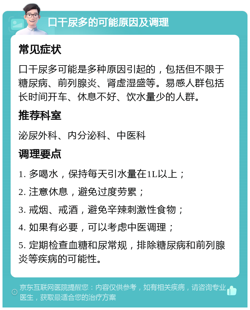 口干尿多的可能原因及调理 常见症状 口干尿多可能是多种原因引起的，包括但不限于糖尿病、前列腺炎、肾虚湿盛等。易感人群包括长时间开车、休息不好、饮水量少的人群。 推荐科室 泌尿外科、内分泌科、中医科 调理要点 1. 多喝水，保持每天引水量在1L以上； 2. 注意休息，避免过度劳累； 3. 戒烟、戒酒，避免辛辣刺激性食物； 4. 如果有必要，可以考虑中医调理； 5. 定期检查血糖和尿常规，排除糖尿病和前列腺炎等疾病的可能性。