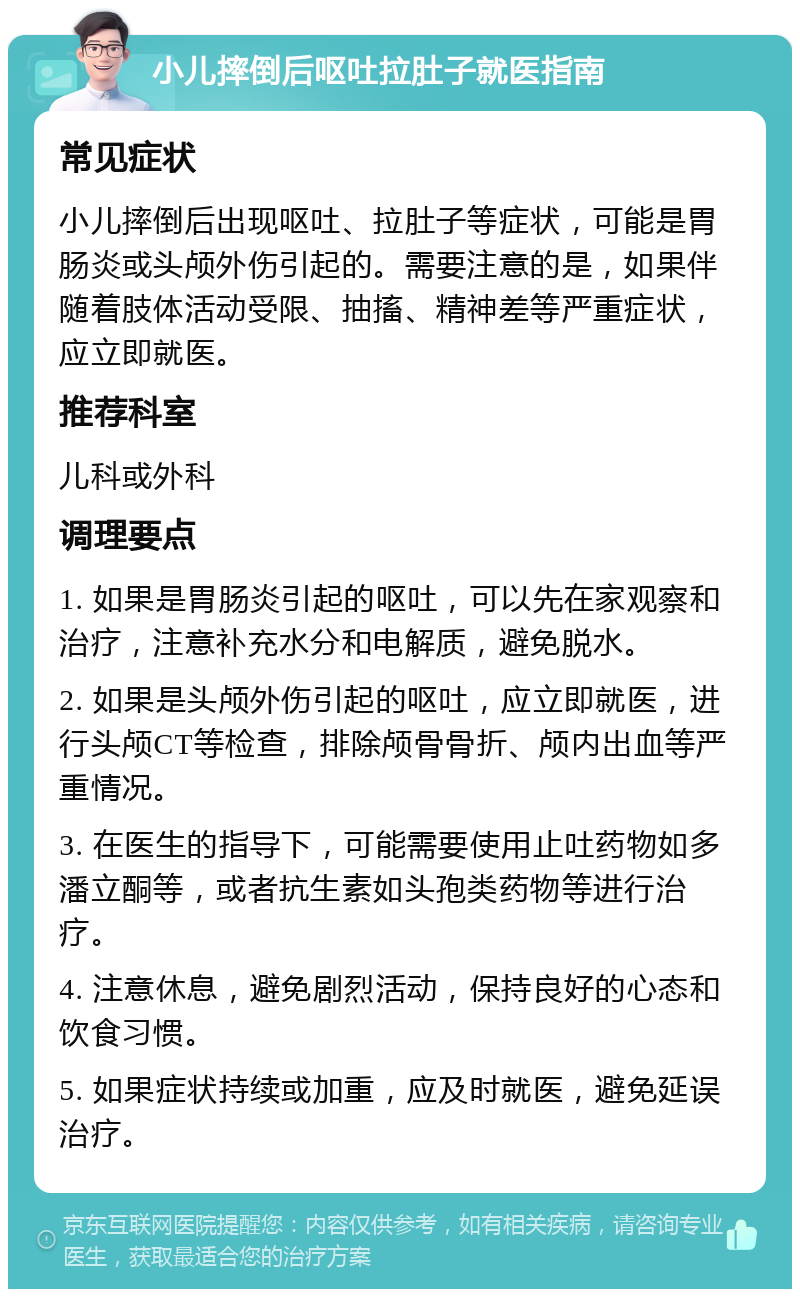 小儿摔倒后呕吐拉肚子就医指南 常见症状 小儿摔倒后出现呕吐、拉肚子等症状，可能是胃肠炎或头颅外伤引起的。需要注意的是，如果伴随着肢体活动受限、抽搐、精神差等严重症状，应立即就医。 推荐科室 儿科或外科 调理要点 1. 如果是胃肠炎引起的呕吐，可以先在家观察和治疗，注意补充水分和电解质，避免脱水。 2. 如果是头颅外伤引起的呕吐，应立即就医，进行头颅CT等检查，排除颅骨骨折、颅内出血等严重情况。 3. 在医生的指导下，可能需要使用止吐药物如多潘立酮等，或者抗生素如头孢类药物等进行治疗。 4. 注意休息，避免剧烈活动，保持良好的心态和饮食习惯。 5. 如果症状持续或加重，应及时就医，避免延误治疗。