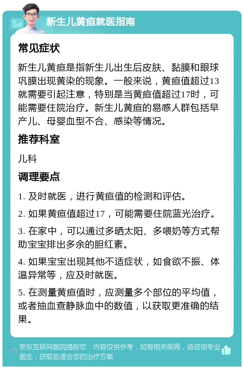 新生儿黄疸就医指南 常见症状 新生儿黄疸是指新生儿出生后皮肤、黏膜和眼球巩膜出现黄染的现象。一般来说，黄疸值超过13就需要引起注意，特别是当黄疸值超过17时，可能需要住院治疗。新生儿黄疸的易感人群包括早产儿、母婴血型不合、感染等情况。 推荐科室 儿科 调理要点 1. 及时就医，进行黄疸值的检测和评估。 2. 如果黄疸值超过17，可能需要住院蓝光治疗。 3. 在家中，可以通过多晒太阳、多喂奶等方式帮助宝宝排出多余的胆红素。 4. 如果宝宝出现其他不适症状，如食欲不振、体温异常等，应及时就医。 5. 在测量黄疸值时，应测量多个部位的平均值，或者抽血查静脉血中的数值，以获取更准确的结果。