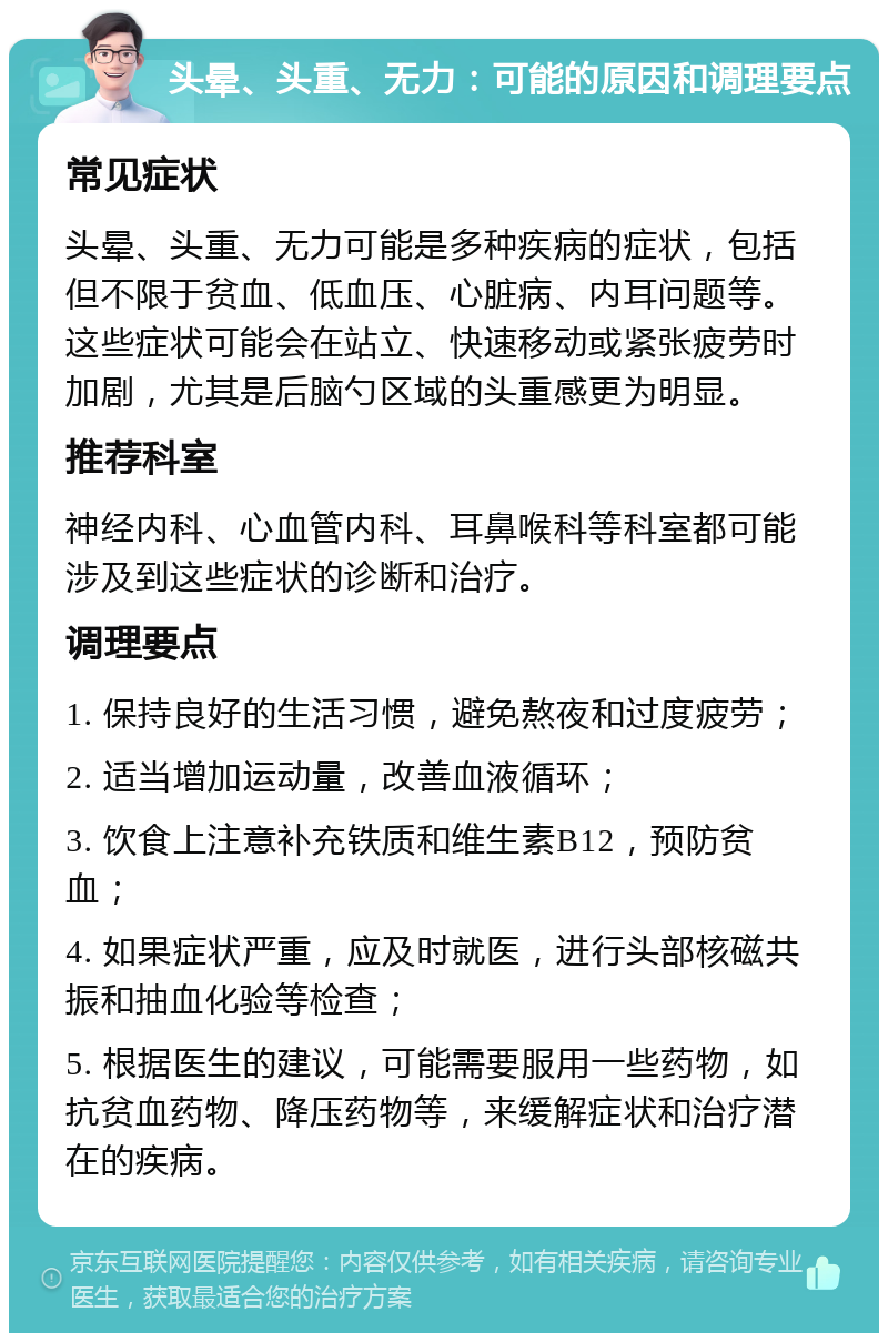 头晕、头重、无力：可能的原因和调理要点 常见症状 头晕、头重、无力可能是多种疾病的症状，包括但不限于贫血、低血压、心脏病、内耳问题等。这些症状可能会在站立、快速移动或紧张疲劳时加剧，尤其是后脑勺区域的头重感更为明显。 推荐科室 神经内科、心血管内科、耳鼻喉科等科室都可能涉及到这些症状的诊断和治疗。 调理要点 1. 保持良好的生活习惯，避免熬夜和过度疲劳； 2. 适当增加运动量，改善血液循环； 3. 饮食上注意补充铁质和维生素B12，预防贫血； 4. 如果症状严重，应及时就医，进行头部核磁共振和抽血化验等检查； 5. 根据医生的建议，可能需要服用一些药物，如抗贫血药物、降压药物等，来缓解症状和治疗潜在的疾病。