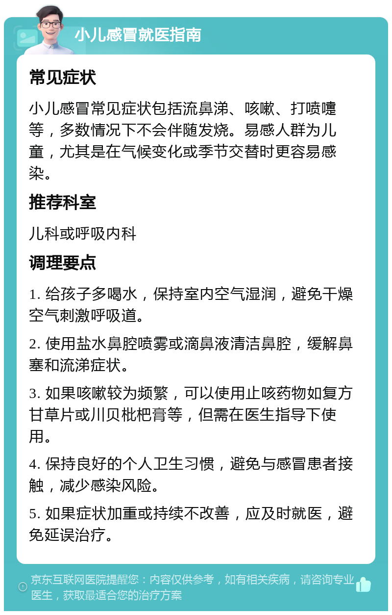 小儿感冒就医指南 常见症状 小儿感冒常见症状包括流鼻涕、咳嗽、打喷嚏等，多数情况下不会伴随发烧。易感人群为儿童，尤其是在气候变化或季节交替时更容易感染。 推荐科室 儿科或呼吸内科 调理要点 1. 给孩子多喝水，保持室内空气湿润，避免干燥空气刺激呼吸道。 2. 使用盐水鼻腔喷雾或滴鼻液清洁鼻腔，缓解鼻塞和流涕症状。 3. 如果咳嗽较为频繁，可以使用止咳药物如复方甘草片或川贝枇杷膏等，但需在医生指导下使用。 4. 保持良好的个人卫生习惯，避免与感冒患者接触，减少感染风险。 5. 如果症状加重或持续不改善，应及时就医，避免延误治疗。