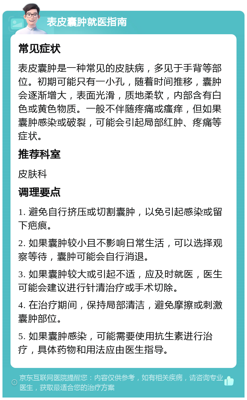 表皮囊肿就医指南 常见症状 表皮囊肿是一种常见的皮肤病，多见于手背等部位。初期可能只有一小孔，随着时间推移，囊肿会逐渐增大，表面光滑，质地柔软，内部含有白色或黄色物质。一般不伴随疼痛或瘙痒，但如果囊肿感染或破裂，可能会引起局部红肿、疼痛等症状。 推荐科室 皮肤科 调理要点 1. 避免自行挤压或切割囊肿，以免引起感染或留下疤痕。 2. 如果囊肿较小且不影响日常生活，可以选择观察等待，囊肿可能会自行消退。 3. 如果囊肿较大或引起不适，应及时就医，医生可能会建议进行针清治疗或手术切除。 4. 在治疗期间，保持局部清洁，避免摩擦或刺激囊肿部位。 5. 如果囊肿感染，可能需要使用抗生素进行治疗，具体药物和用法应由医生指导。