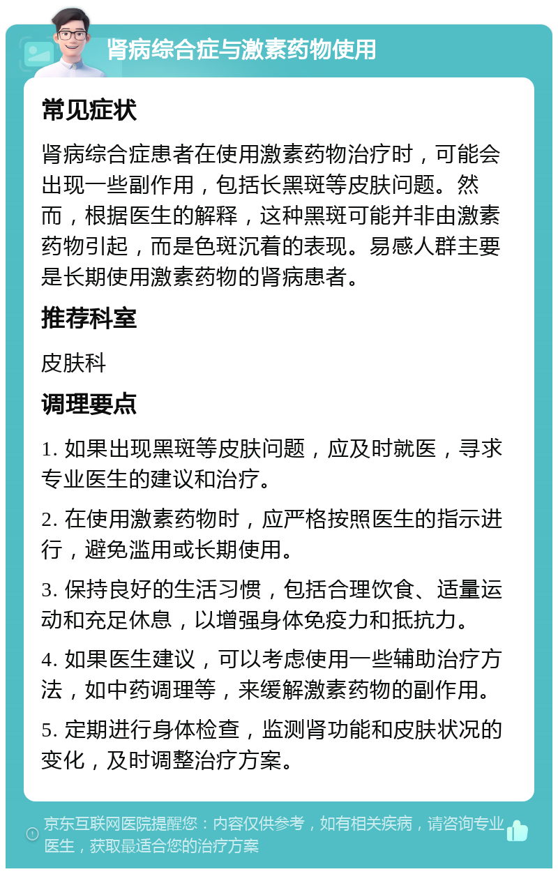 肾病综合症与激素药物使用 常见症状 肾病综合症患者在使用激素药物治疗时，可能会出现一些副作用，包括长黑斑等皮肤问题。然而，根据医生的解释，这种黑斑可能并非由激素药物引起，而是色斑沉着的表现。易感人群主要是长期使用激素药物的肾病患者。 推荐科室 皮肤科 调理要点 1. 如果出现黑斑等皮肤问题，应及时就医，寻求专业医生的建议和治疗。 2. 在使用激素药物时，应严格按照医生的指示进行，避免滥用或长期使用。 3. 保持良好的生活习惯，包括合理饮食、适量运动和充足休息，以增强身体免疫力和抵抗力。 4. 如果医生建议，可以考虑使用一些辅助治疗方法，如中药调理等，来缓解激素药物的副作用。 5. 定期进行身体检查，监测肾功能和皮肤状况的变化，及时调整治疗方案。