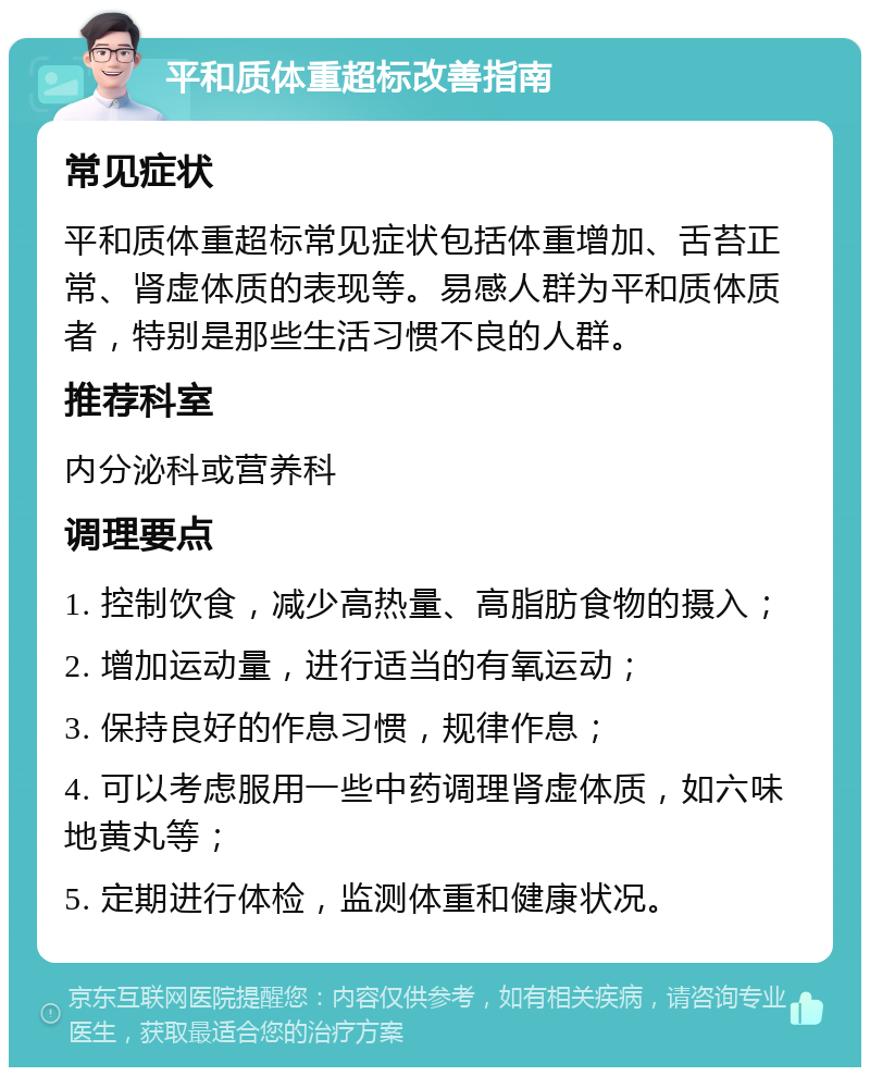 平和质体重超标改善指南 常见症状 平和质体重超标常见症状包括体重增加、舌苔正常、肾虚体质的表现等。易感人群为平和质体质者，特别是那些生活习惯不良的人群。 推荐科室 内分泌科或营养科 调理要点 1. 控制饮食，减少高热量、高脂肪食物的摄入； 2. 增加运动量，进行适当的有氧运动； 3. 保持良好的作息习惯，规律作息； 4. 可以考虑服用一些中药调理肾虚体质，如六味地黄丸等； 5. 定期进行体检，监测体重和健康状况。