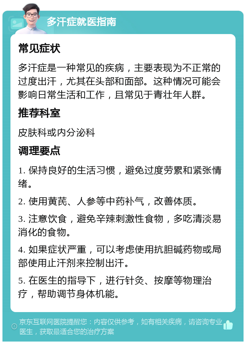 多汗症就医指南 常见症状 多汗症是一种常见的疾病，主要表现为不正常的过度出汗，尤其在头部和面部。这种情况可能会影响日常生活和工作，且常见于青壮年人群。 推荐科室 皮肤科或内分泌科 调理要点 1. 保持良好的生活习惯，避免过度劳累和紧张情绪。 2. 使用黄芪、人参等中药补气，改善体质。 3. 注意饮食，避免辛辣刺激性食物，多吃清淡易消化的食物。 4. 如果症状严重，可以考虑使用抗胆碱药物或局部使用止汗剂来控制出汗。 5. 在医生的指导下，进行针灸、按摩等物理治疗，帮助调节身体机能。