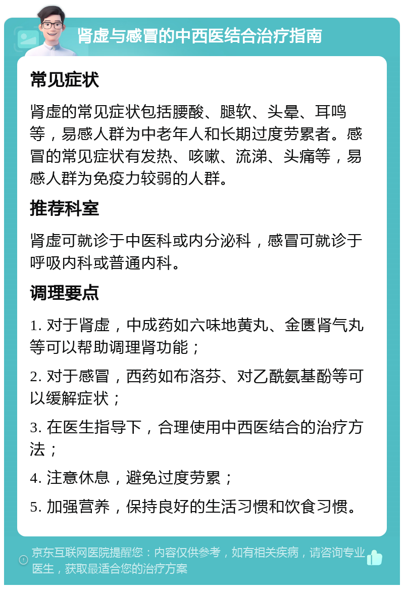 肾虚与感冒的中西医结合治疗指南 常见症状 肾虚的常见症状包括腰酸、腿软、头晕、耳鸣等，易感人群为中老年人和长期过度劳累者。感冒的常见症状有发热、咳嗽、流涕、头痛等，易感人群为免疫力较弱的人群。 推荐科室 肾虚可就诊于中医科或内分泌科，感冒可就诊于呼吸内科或普通内科。 调理要点 1. 对于肾虚，中成药如六味地黄丸、金匮肾气丸等可以帮助调理肾功能； 2. 对于感冒，西药如布洛芬、对乙酰氨基酚等可以缓解症状； 3. 在医生指导下，合理使用中西医结合的治疗方法； 4. 注意休息，避免过度劳累； 5. 加强营养，保持良好的生活习惯和饮食习惯。