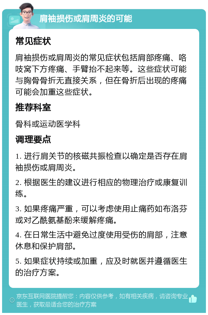 肩袖损伤或肩周炎的可能 常见症状 肩袖损伤或肩周炎的常见症状包括肩部疼痛、咯吱窝下方疼痛、手臂抬不起来等。这些症状可能与胸骨骨折无直接关系，但在骨折后出现的疼痛可能会加重这些症状。 推荐科室 骨科或运动医学科 调理要点 1. 进行肩关节的核磁共振检查以确定是否存在肩袖损伤或肩周炎。 2. 根据医生的建议进行相应的物理治疗或康复训练。 3. 如果疼痛严重，可以考虑使用止痛药如布洛芬或对乙酰氨基酚来缓解疼痛。 4. 在日常生活中避免过度使用受伤的肩部，注意休息和保护肩部。 5. 如果症状持续或加重，应及时就医并遵循医生的治疗方案。