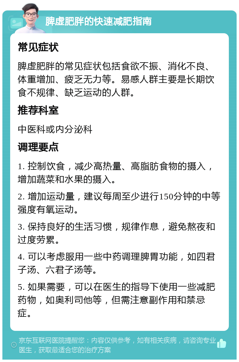 脾虚肥胖的快速减肥指南 常见症状 脾虚肥胖的常见症状包括食欲不振、消化不良、体重增加、疲乏无力等。易感人群主要是长期饮食不规律、缺乏运动的人群。 推荐科室 中医科或内分泌科 调理要点 1. 控制饮食，减少高热量、高脂肪食物的摄入，增加蔬菜和水果的摄入。 2. 增加运动量，建议每周至少进行150分钟的中等强度有氧运动。 3. 保持良好的生活习惯，规律作息，避免熬夜和过度劳累。 4. 可以考虑服用一些中药调理脾胃功能，如四君子汤、六君子汤等。 5. 如果需要，可以在医生的指导下使用一些减肥药物，如奥利司他等，但需注意副作用和禁忌症。